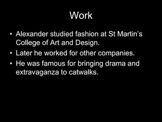 WorkAlexander studied fashion at St Martin’s College of Art and Design.Later he worked for other companies.He was famous for bringing drama and extravaganza to catwalks.