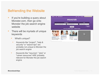 Befriending the Website 
• If you're building a query about 
Monster.com, then go onto 
Monster the job search engine 
website 
• There will be myriads of unique 
keywords 
• What's unique? 
• Keywords like "project", "help & 
security" or "search tips" are 
probably not unique to Monster the 
job search engine 
• Keywords like "resumes", "jobs" or 
"career resources" ARE probably 
relevant for Monster the job search 
engine 
#brandwatchtips © 2014 Brandwatch.com | 11 
 