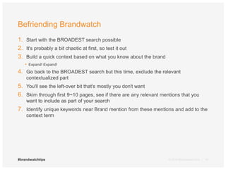 Befriending Brandwatch 
1. Start with the BROADEST search possible 
2. It's probably a bit chaotic at first, so test it out 
3. Build a quick context based on what you know about the brand 
• Expand! Expand! 
4. Go back to the BROADEST search but this time, exclude the relevant 
contextualized part 
5. You'll see the left-over bit that's mostly you don't want 
6. Skim through first 9~10 pages, see if there are any relevant mentions that you 
want to include as part of your search 
7. Identify unique keywords near Brand mention from these mentions and add to the 
context term 
© 2014 #brandwatchtips Brandwatch.com | 18 
 