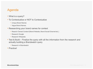 Agenda 
• What is a query? 
• To Contextualize or NOT to Contextualize 
• Unique Brand Names 
• Vague Brand Names 
• Researching your brand names for context 
• Resarch Owned Content (Brand Website, Brand Social Channel etc.) 
• Research Google 
• Research Wikipedia 
• Test & Build – Finalize the query with all the information from the research and 
actually building a Brandwatch query 
• Research in Brandwatch 
• Practice! 
#brandwatchtips © 2014 Brandwatch.com | 2 
 