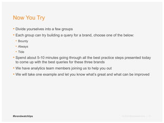 Now You Try 
• Divide yourselves into a few groups 
• Each group can try building a query for a brand, choose one of the below: 
• Bounty 
• Always 
• Tide 
• Spend about 5-10 minutes going through all the best practice steps presented today 
to come up with the best queries for these three brands 
• We have analytics team members joining us to help you out 
• We will take one example and let you know what’s great and what can be improved 
#brandwatchtips © 2014 Brandwatch.com | 21 
 
