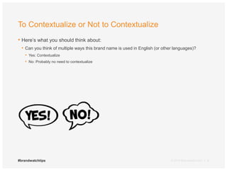 To Contextualize or Not to Contextualize 
• Here’s what you should think about: 
• Can you think of multiple ways this brand name is used in English (or other languages)? 
• Yes: Contextualize 
• No: Probably no need to contextualize 
#brandwatchtips © 2014 Brandwatch.com | 6 
 