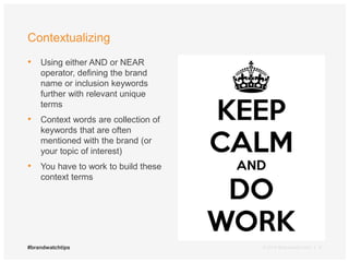 Contextualizing 
• Using either AND or NEAR 
operator, defining the brand 
name or inclusion keywords 
further with relevant unique 
terms 
• Context words are collection of 
keywords that are often 
mentioned with the brand (or 
your topic of interest) 
• You have to work to build these 
context terms 
#brandwatchtips © 2014 Brandwatch.com | 9 
 