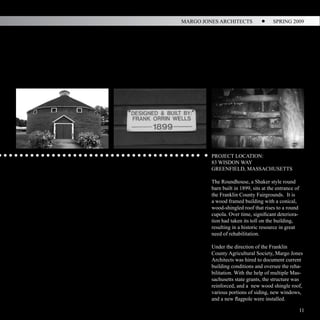 MARGO JONES ARCHITECTS                 SPRING 2009




                                                        N/S Section I




                        PROJECT LOCATION:
                        83 WISDON WAY
                        GREENFIELD, MASSACHUSETTS

                        The Roundhouse, a Shaker style round
                        barn built in 1899, sits at the entrance of
                        the Franklin County Fairgrounds. It is
                        a wood framed building with a conical,
                        wood-shingled roof that rises to a round
                        cupola. Over time, significant deteriora-
                        tion had taken its toll on the building,
                        resulting in a historic resource in great
                        need of rehabilitation.

                        Under the direction of the Franklin
                        County Agricultural Society, Margo Jones
                        Architects was hired to document current
                        building conditions and oversee the reha-
                        bilitation. With the help of multiple Mas-
                        sachusetts state grants, the structure was
                        reinforced, and a new wood shingle roof,
                        various portions of siding, new windows,
                        and a new flagpole were installed.
Wall Section
                                                                      11
 