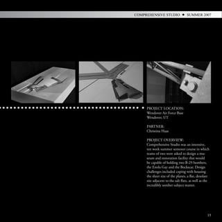COMPREHENSIVE STUDIO               SUMMER 2007




     PROJECT LOCATION:
     Wendover Air Force Base
     Wendover, UT

     PARTNER:
     Christina Haas

     PROJECT OVERVIEW:
     Comprehensive Studio was an intensive,
     ten week summer semester course in which
     teams of two were asked to design a mu-
     seum and restoration facility that would
     be capable of holding two B-29 bombers,
     the Enola Gay and the Bockscar. Design
     challenges included coping with housing
     the sheer size of the planes, a flat, desolate
     site adjacent to the salt flats, as well as the
     incredibly somber subject matter.




                                                  15
 
