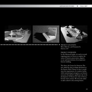 ADVANCED STUDIO                    FALL 2007




 PROJECT LOCATION:
 West 38th Ave. and Tennyson St.
 Denver, CO

 PROJECT OVERVIEW:
 In this Advanced Studio, we used an actual,
 ongoing project in Denver to explore the
 nature of historic preservation, adaptive
 re-use and interventions of an important
 historic building.

 The client, the Center for American The-
 ater, asked the class to design alterations to
 the historic Elitch Theater so that it would
 meet the requirements of a modern facility
 while maintaining its integrity as an historic
 structure that played a significant role in the
 development of theater not only in Denver,
 but the entire country. We were also asked
 to add a school to the existing theater.




                                             19
 