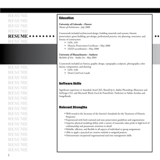 RESUME   Education
RESUME
RESUME
         University of Colorado – Denver
         Master of Architecture - July 2008
RESUME   Coursework included architectural design, building materials and systems, historic
RESUME   preservation, green building, pre-design, professional practice, site planning, structures, and
         history of construction
RESUME         • GPA: 3.85
               • Historic Preservation Certificate – May 2008
               • LEED accreditation – May 2008

         University of Massachusetts – Amherst
         Bachelor of Arts - Studio Art - May 2003

         Coursework included art history, graphic design, typography, sculpture, photography, color
RESUME   theory, composition, and drawing
               • GPA: 3.88
RESUME         • Dean’s List/Cum Laude

RESUME
RESUME   Software Skills
RESUME   Significant experience in Autodesk AutoCAD, SketchUp 6, Adobe Photoshop, Illustrator and
RESUME   InDesign CS3, and Microsoft Word, Excel & PowerPoint. Proficient in Adobe Acrobat and
         ImageReady.
RESUME
RESUME
         Relevant Strengths
RESUME
RESUME        • Well-versed in the Secretary of the Interior’s Standards for the Treatment of Historic
                Properties
RESUME         • Experienced with both national and state preservation guidelines and organizations
RESUME         • Superior physical modeling ability with a variety of materials; takes pride in high level of
                craftsmanship and paramount attention to detail
RESUME         • Reliable, efficient, and flexible in all aspects of individual or group assignments
               • Able to apply a practical yet creative outlook to assigned projects
RESUME         • Demonstrates exceptional organizational and time management skills
RESUME
RESUME
RESUME
2
 