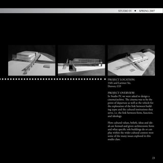 STUDIO IV           SPRING 2007




PROJECT LOCATION:
14th and Larimer Sts.
Denver, CO

PROJECT OVERVIEW:
In Studio IV, we were asked to design a
cinema/archive. The cinema was to be the
point of departure as well as the vehicle for
the exploration of the link between build-
ing types and the cultural institutions they
serve, i.e. the link between form, function,
and ideology.

How cultural values, beliefs, ideas and ide-
als are formed and given architectonic form
and what specific role buildings do or can
play within the wider cultural context were
some of the many issues explored in this
studio class.




                                           23
 