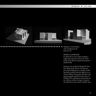 STUDIO III          FALL 2006




PROJECT LOCATION:
13th and Bannock Sts.
Denver, CO

PROJECT OVERVIEW:
In Studio III, we were asked to design a
single-artist museum to house the entire
works of the Abstract Expressionist painter
Clyfford Still.

Sited just west of Daniel Libeskind’s Ham-
ilton Wing of the Denver Art Museum,
part of the challenge was to design a build-
ing which would sit directly adjacent to an
iconic building. This project also had a very
specific program specified by the estate of
Clyfford Still, including an educational cen-
ter, a library, archives, storage, a conserva-
tion laboratory and a variety of public areas.




                                           27
 