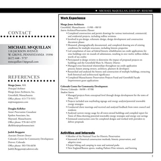 MICHAEL McQUILLAN, LEED AP - RESUME

                                            Work Experience
                                            Margo Jones Architects
                                            Greenfield, Massachusetts - 11/08 – 08/10
                                            Intern Architect/Preservation Planner
CONTACT                                           • Completed construction and permit drawings for various institutional, commercial,
                                                    and residential projects, including redline revisions
                                                  • Involved in pre-design, schematic design, design development and construction
                                                    document phases
                                                  • Measured, photographically documented, and completed drawing sets of existing
MICHAEL Mc QUILLAN                                  conditions for multiple structures, including historic properties
118 JACKSON AVENUE                                • Led compilation of state ad federal historic rehabilitation tax credit applications for
W. GROVE, PENNSYLVANIA 19390                        nine buildings over six rounds of submissions, resulting in over twelve million dollars
                                                    worth of tax credits
(617) 448 - 5737
                                                  • Participated in design reviews to determine the impact of proposed projects on
mmcquillan13@gmail.com                              buildings and the Greenfield Main St. Historic District
                                                  • Managed cross-functional relationships throughout tax credit application
                                                    process; liaison among owners, architects, planners & developers
                                                  • Researched and analyzed the history and construction of multiple buildings, extracting
                                                    both historical and architectural significance
REFERENCES                                        • Completed Massachusetts Preservation Projects Fund and Greenfield Facade
                                                    Improvement grant applications
Margo Jones, AIA                            Colorado Center for Community Development
Principal Architect                         Denver, Colorado - 04/08 – 07/08
Margo Jones Architects, Inc.                Student Intern
Greenfield, Massachusetts                        • Managed projects from conceptual level through design development for the town of
Office phone: 413-773-5551                          Alma, CO
mj@margojones.com                                • Projects included new wayfinding signage and energy analysis/potential renewable
                                                    energy strategies
                                                 • Conducted client meetings and received and analyzed feedback from town council and
Douglas Kelleher
                                                    residents
Senior Preservation Consultant                   • Analyzed current energy usage for all town-owned buildings and compiled report for
Epsilon Associates, Inc.                           Town of Alma showing potential renewable energy strategies and energy cost savings
Maynard, Massachusetts                           • Estimated construction costs for completed designs and worked with providers to
Office phone: 978-461-6259                          deliver proposals
dkelleher@epsilonassociates

Judith Bergquist                            Activities and Interests
Associate Director Denver                        • Member of the National Trust for Historic Preservation
Colorado Center for Community Development        • Interested in historical construction methods, historic preservation, and
Denver, Colorado                                   adaptive reuse
Office phone: 303-556-6658                       • Enjoys hiking and camping in state and national parks
Judith.Bergquist@cudenver.edu                    • New England/Boston sports, reading Pulitzer Prize winners, and brewing


                                                                                                                                              3
 