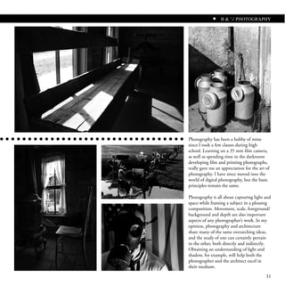 B & W PHOTOGRAPHY




Photography has been a hobby of mine
since I took a few classes during high
school. Learning on a 35 mm film camera,
as well as spending time in the darkroom
developing film and printing photographs,
really gave me an appreciation for the art of
photography. I have since moved into the
world of digital photography, but the basic
principles remain the same.

Photography is all about capturing light and
space while framing a subject in a pleasing
composition. Movement, scale, foreground/
background and depth are also important
aspects of any photographer’s work. In my
opinion, photography and architecture
share many of the same overarching ideas,
and the study of one can certainly pertain
to the other, both directly and indirectly.
Obtaining an understanding of light and
shadow, for example, will help both the
photographer and the architect excel in
their medium.

                                           31
 