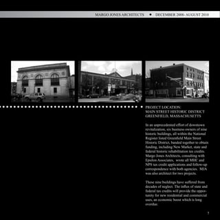 MARGO JONES ARCHITECTS          DECEMBER 2008- AUGUST 2010




                         PROJECT LOCATION:
                         MAIN STREET HISTORIC DISTRICT
                         GREENFIELD, MASSACHUSETTS

                         In an unprecedented effort of downtown
                         revitalization, six business owners of nine
                         historic buildings, all within the National
                         Register listed Greenfield Main Street
                         Historic District, banded together to obtain
                         funding, including New Market, state and
                         federal historic rehabilitation tax credits.
                         Margo Jones Architects, consulting with
                         Epsilon Associates, wrote all MHC and
                         NPS tax credit applications and follow-up
                         correspondence with both agencies. MJA
                         was also architect for two projects.

                         These nine buildings have suffered from
                         decades of neglect. The influx of state and
                         federal tax credits will provide the oppor-
                         tunity for new residential and commercial
                         uses, an economic boost which is long
                         overdue.

                                                                       7
 