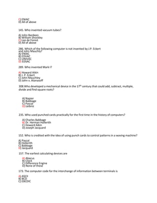 C) ENIAC
D) All of above
145. Who invented vacuum tubes?
A) John Bardeen
B) William Shockley
C) Lee de Forest
D) All of above
286. Which of the following computer is not invented by J.P. Eckert
and John Mauchly?
A) ENIAC
B) EDVAC
C) UNIVAC
D) EDSAC
289. Who invented Mark I?
A) Howard Aikin
B) J. P. Eckert
C) John Mauchley
D) John v. Atanasoff
308.Who developed a mechanical device in the 17th century that could add, subtract, multiple,
divide and find square roots?
A) Napier
B) Babbage
C) Pascal
D) Leibniz
235. Who used punched cards practically for the first time in the history of computers?
A) Charles Babbage
B) Dr. Herman Hollerith
C) Howard Aikin
D) Joseph Jacquard
152. Who is credited with the idea of using punch cards to control patterns in a waving machine?
A) Pascal
B) Hollerith
C) Babbage
D) Jacquard
157. The earliest calculating devices are
A) Abacus
B) Clock
C) Difference Engine
D) None of these
173. The computer code for the interchange of information between terminals is
A) ASCII
B) BCD
C) EBCDIC
 
