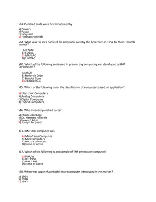 554. Punched cards were first introduced by
A) Powers
B) Pascal
C) Jacquard
D) Herman Hollerith
568. What was the nick name of the computer used by the Americans in 1952 for their H-bomb
project?
A) ENIAC
B) EDSAC
C) MANIAC
D) UNIVAC
580. Which of the following code used in present day computing was developed by IBM
Corporation?
A) ASCII
B) Hollerith Code
C) Baudot Code
D) EBCDIC Code
575. Which of the following is not the classification of computers based on application?
A) Electronic Computers
B) Analog Computers
C) Digital Computers
D) Hybrid Computers
546. Who invented punched cards?
A) Charles Babbage
B) Dr. Herman Hollerith
C) Howard Aikin
D) Joseph Jacquard
371. IBM 1401 computer was
A) Mainframe Computer
B) Mini Computers
C) Micro Computers
D) None of above
417. Which of the following is an example of fifth generation computer?
A) PIM/m
B) ICL 2950
C) IBM 1401
D) None of above
460. When was Apple Macintosh II microcomputer introduced in the market?
A) 1964
B) 1970
C) 1983
 
