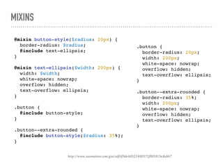 MIXINS
http://www.sassmeister.com/gist/adf4f9de4d923400572f00581bc8abb7
@mixin button-style($radius: 20px) {
border-radius: $radius;
@include text-ellipsis;
}
@mixin text-ellipsis($width: 200px) {
width: $width;
white-space: nowrap;
overflow: hidden;
text-overflow: ellipsis;
}
.button {
@include button-style;
}
.button--extra-rounded {
@include button-style($radius: 35%);
}
.button {
border-radius: 20px;
width: 200px;
white-space: nowrap;
overflow: hidden;
text-overflow: ellipsis;
}
.button--extra-rounded {
border-radius: 35%;
width: 200px;
white-space: nowrap;
overflow: hidden;
text-overflow: ellipsis;
}
 