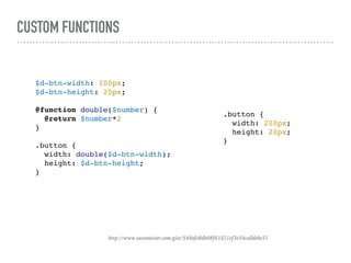 CUSTOM FUNCTIONS
http://www.sassmeister.com/gist/549afe8db08f61d31ef3e54ca0debe51
$d-btn-width: 100px;
$d-btn-height: 20px;
@function double($number) {
@return $number*2
}
.button {
width: double($d-btn-width);
height: $d-btn-height;
}
.button {
width: 200px;
height: 20px;
}
 