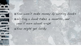 tradpub You won’t make money by writing books
Writing a book takes 6 months, and
you’ll earn about 4-10K
You might get lucky
Monday, 23 September 13
 