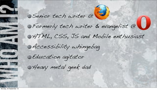 WhoamI? Senior tech writer @
Formerly tech writer & evangelist @
HTML, CSS, JS and Mobile enthusiast
Accessibility whingebag
Education agitator
Heavy metal geek dad
Monday, 23 September 13
 