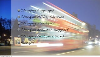Changing languages
Changing APIs, libraries
Changing standards
Changing browser support
Changing best practices
Aaargh!
Monday, 23 September 13
 