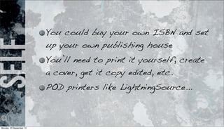self You could buy your own ISBN and set
up your own publishing house
You’ll need to print it yourself, create
a cover, get it copy edited, etc.
POD printers like LightningSource...
Monday, 23 September 13
 