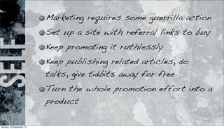 self Marketing requires some guerrilla action
Set up a site with referral links to buy
Keep promoting it ruthlessly
Keep publishing related articles, do
talks, give tidbits away for free
Turn the whole promotion effort into a
product
Monday, 23 September 13
 