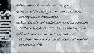 guides Overview of an atomic subject
Start with background and problem,
prerequisite knowledge
Give details of solution, explain relevant
features, give simple and expanded code
Finish with conclusion, caveats,
further info links, next steps if needed,
reference link
Monday, 23 September 13
 