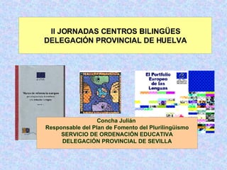 Concha Julián  Responsable del Plan de Fomento del Plurilingüismo SERVICIO DE ORDENACIÓN EDUCATIVA DELEGACIÓN PROVINCIAL DE SEVILLA II JORNADAS CENTROS BILINGÜES DELEGACIÓN PROVINCIAL DE HUELVA 
