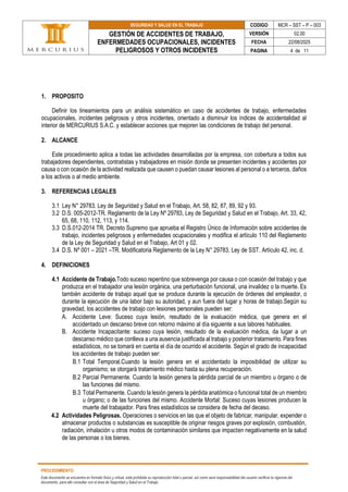 SEGURIDAD Y SALUD EN EL TRABAJO CODIGO MCR – SST – P – 003
GESTIÓN DE ACCIDENTES DE TRABAJO,
ENFERMEDADES OCUPACIONALES, INCIDENTES
PELIGROSOS Y OTROS INCIDENTES
VERSIÓN 02.00
FECHA 22/08/2025
PAGINA 4 de 11
PROCEDIMIENTO
Este documento se encuentra en formato físico y virtual, está prohibida su reproducción total o parcial, así como será responsabilidad del usuario verificar la vigencia del
documento, para ello consultar con el área de Seguridad y Salud en el Trabajo.
1. PROPOSITO
Definir los lineamientos para un análisis sistemático en caso de accidentes de trabajo, enfermedades
ocupacionales, incidentes peligrosos y otros incidentes, orientado a disminuir los índices de accidentalidad al
interior de MERCURIUS S.A.C. y establecer acciones que mejoren las condiciones de trabajo del personal.
2. ALCANCE
Este procedimiento aplica a todas las actividades desarrolladas por la empresa, con cobertura a todos sus
trabajadores dependientes, contratistas y trabajadores en misión donde se presenten incidentes y accidentes por
causa o con ocasión de la actividad realizada que causen o puedan causar lesiones al personal o a terceros, daños
a los activos o al medio ambiente.
3. REFERENCIAS LEGALES
3.1 Ley N° 29783. Ley de Seguridad y Salud en el Trabajo, Art. 58, 82, 87, 89, 92 y 93.
3.2 D.S. 005-2012-TR. Reglamento de la Ley Nº 29783, Ley de Seguridad y Salud en el Trabajo, Art. 33, 42,
65, 68, 110, 112, 113, y 114.
3.3 D.S.012-2014 TR. Decreto Supremo que aprueba el Registro Único de Información sobre accidentes de
trabajo, incidentes peligrosos y enfermedades ocupacionales y modifica el artículo 110 del Reglamento
de la Ley de Seguridad y Salud en el Trabajo, Art 01 y 02.
3.4 D.S. Nº 001 – 2021 –TR. Modificatoria Reglamento de la Ley N° 29783, Ley de SST. Artículo 42, inc. d.
4. DEFINICIONES
4.1 Accidente de Trabajo.Todo suceso repentino que sobrevenga por causa o con ocasión del trabajo y que
produzca en el trabajador una lesión orgánica, una perturbación funcional, una invalidez o la muerte. Es
también accidente de trabajo aquel que se produce durante la ejecución de órdenes del empleador, o
durante la ejecución de una labor bajo su autoridad, y aun fuera del lugar y horas de trabajo.Según su
gravedad, los accidentes de trabajo con lesiones personales pueden ser:
A. Accidente Leve: Suceso cuya lesión, resultado de la evaluación médica, que genera en el
accidentado un descanso breve con retorno máximo al día siguiente a sus labores habituales.
B. Accidente Incapacitante: suceso cuya lesión, resultado de la evaluación médica, da lugar a un
descanso médico que conlleva a una ausencia justificada al trabajo y posterior tratamiento. Para fines
estadísticos, no se tomará en cuenta el día de ocurrido el accidente. Según el grado de incapacidad
los accidentes de trabajo pueden ser:
B.1 Total Temporal.Cuando la lesión genera en el accidentado la imposibilidad de utilizar su
organismo; se otorgará tratamiento médico hasta su plena recuperación.
B.2 Parcial Permanente. Cuando la lesión genera la pérdida parcial de un miembro u órgano o de
las funciones del mismo.
B.3 Total Permanente. Cuando la lesión genera la pérdida anatómica o funcional total de un miembro
u órgano; o de las funciones del mismo. Accidente Mortal: Suceso cuyas lesiones producen la
muerte del trabajador. Para fines estadísticos se considera de fecha del deceso.
4.2 Actividades Peligrosas. Operaciones o servicios en las que el objeto de fabricar, manipular, expender o
almacenar productos o substancias es susceptible de originar riesgos graves por explosión, combustión,
radiación, inhalación u otros modos de contaminación similares que impacten negativamente en la salud
de las personas o los bienes.
 