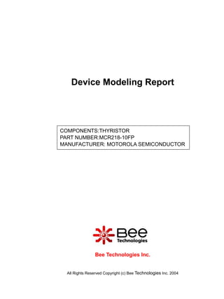 Device Modeling Report




COMPONENTS:THYRISTOR
PART NUMBER:MCR218-10FP
MANUFACTURER: MOTOROLA SEMICONDUCTOR




                 Bee Technologies Inc.


  All Rights Reserved Copyright (c) Bee Technologies Inc. 2004
 