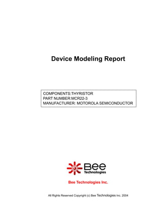 Device Modeling Report




COMPONENTS:THYRISTOR
PART NUMBER:MCR22-3
MANUFACTURER: MOTOROLA SEMICONDUCTOR




                 Bee Technologies Inc.


  All Rights Reserved Copyright (c) Bee Technologies Inc. 2004
 