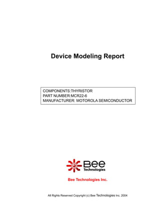 Device Modeling Report




COMPONENTS:THYRISTOR
PART NUMBER:MCR22-6
MANUFACTURER: MOTOROLA SEMICONDUCTOR




                 Bee Technologies Inc.



  All Rights Reserved Copyright (c) Bee Technologies Inc. 2004
 