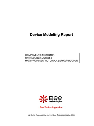 Device Modeling Report




COMPONENTS:THYRISTOR
PART NUMBER:MCR265-6
MANUFACTURER: MOTOROLA SEMICONDUCTOR




                Bee Technologies Inc.


  All Rights Reserved Copyright (c) Bee Technologies Inc 2004
 