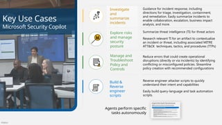 Público
Key Use Cases
Microsoft Security Copilot
Explore risks
and manage
security
posture
Summarize threat intelligence (TI) for threat actors
Research relevant TI for an artifact to contextualize
an incident or threat, including associated MITRE
ATT&CK techniques, tactics, and procedures (TTPs)
Investigate
and
summarize
incidents
Guidance for incident response, including
directions for triage, investigation, containment,
and remediation. Easily summarize incidents to
enable collaboration, escalation, business impact
analysis, and more.
Reverse engineer attacker scripts to quickly
understand their intent and capabilities
Easily build query-language and task automation
scripts.
Build &
Reverse
engineer
scripts
Manage and
Troubleshoot
Policy and
Controls
Reduce errors that could create operational
disruptions (directly or via incidents) by identifying
conflicting or misconfigured policies. Streamline
policy creation with recommended configurations
Agents perform specific
tasks autonomously
 