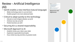 Público
Review – Artificial Intelligence
(AI)
• GenAI enables a new interface (natural language)
• Makes technology easier to use and learn
• Enables people to do more advanced tasks
• Critical to adapt quickly to this technology
• Educate on and mitigate attacker use of AI
• Embrace security use of AI
• Protect business use of AI
• Securing AI is a shared responsibility
• Microsoft Approach to AI
• Establish clarity: your data is your data
• Implement responsible AI principles
• Focus initial security priorities on greatest needs
Resources and
References
 