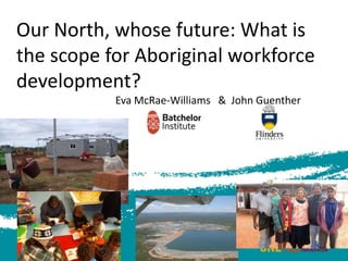 Our North, whose future: What is
the scope for Aboriginal workforce
development?
Eva McRae-Williams & John Guenther
 