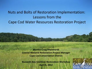Nuts and Bolts of Restoration Implementation:
Lessons from the
Cape Cod Water Resources Restoration Project

Martha Craig Rheinhardt
Coastal Wetland Restoration Project Manager
Cape Cod Conservation District
Buzzards Bay Coalition Restoration Workshop
April 5, 2012

 