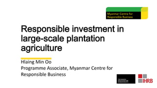 Responsible investment in
large-scale plantation
agriculture
Hlaing Min Oo
Programme Associate, Myanmar Centre for
Responsible Business
 