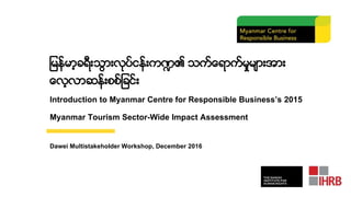 ျမန္မာ့ခရီးသြားလုပ္ငန္းက႑၏ သက္ေရာက္မႈမ်ားအား
ေလ့လာဆန္းစစ္ျခင္း
Introduction to Myanmar Centre for Responsible Business’s 2015
Myanmar Tourism Sector-Wide Impact Assessment
Dawei Multistakeholder Workshop, December 2016
 