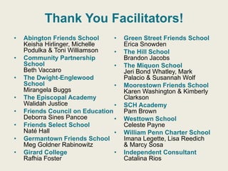 Thank You Facilitators!
 Abington Friends School
Keisha Hirlinger, Michelle Podulka &
Toni Williamson
 Community Partnership School
Beth Vaccaro
 The Dwight-Englewood School
Mirangela Buggs
 The Episcopal Academy
Walidah Justice
 Friends Council on Education
Deborra Sines Pancoe
 Friends Select School
Naté Hall
 Germantown Friends School
Meg Goldner Rabinowitz
 Girard College
Rafhia Foster
 Green Street Friends School
Erica Snowden
 The Hill School
Brandon Jacobs
 The Miquon School
Jeri Bond Whatley, Mark Palacio &
Susannah Wolf
 Moorestown Friends School
Karen Washington & Kimberly
Clarkson
 SCH Academy
Pam Brown
 Westtown School
Celeste Payne
 William Penn Charter School
Imana Legette, Lisa Reedich
& Marcy Sosa
 Independent Consultant
Catalina Rios
Thank You Facilitators!
• Abington Friends School
Keisha Hirlinger, Michelle
Podulka & Toni Williamson
• Community Partnership
School
Beth Vaccaro
• The Dwight-Englewood
School
Mirangela Buggs
• The Episcopal Academy
Walidah Justice
• Friends Council on Education
Deborra Sines Pancoe
• Friends Select School
Naté Hall
• Germantown Friends School
Meg Goldner Rabinowitz
• Girard College
Rafhia Foster
• Green Street Friends School
Erica Snowden
• The Hill School
Brandon Jacobs
• The Miquon School
Jeri Bond Whatley, Mark
Palacio & Susannah Wolf
• Moorestown Friends School
Karen Washington & Kimberly
Clarkson
• SCH Academy
Pam Brown
• Westtown School
Celeste Payne
• William Penn Charter School
Imana Legette, Lisa Reedich
& Marcy Sosa
• Independent Consultant
Catalina Rios
 