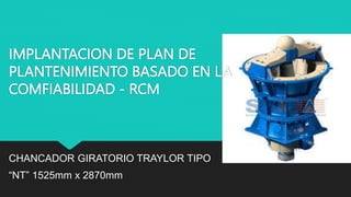 IMPLANTACION DE PLAN DE
PLANTENIMIENTO BASADO EN LA
COMFIABILIDAD - RCM
CHANCADOR GIRATORIO TRAYLOR TIPO
“NT” 1525mm x 2870mm
 