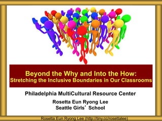 Beyond the Why and Into the How: 
Stretching the Inclusive Boundaries in Our Classrooms 
Philadelphia MultiCultural Resource Center 
Rosetta Eun Ryong Lee 
Seattle Girls’ School 
Rosetta Eun Ryong Lee (http://tiny.cc/rosettalee) 
 