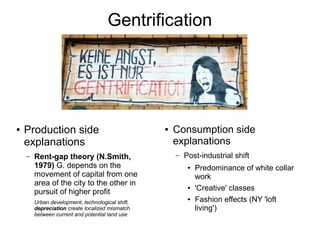 Gentrification




●   Production side                               ●   Consumption side
    explanations                                      explanations
    –   Rent-gap theory (N.Smith,                     –   Post-industrial shift
        1979) G. depends on the                            ●   Predominance of white collar
        movement of capital from one                           work
        area of the city to the other in
        pursuit of higher profit
                                                           ●   'Creative' classes
        Urban development, technological shift,
                                                           ●   Fashion effects (NY 'loft
        depreciation create localized mismatch                 living')
        between current and potential land use
 