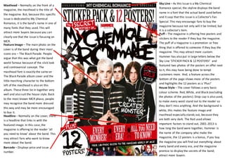 Sky Line – As this issue is a My Chemical
Romance special, the skyline displays the band
name in a font that the actual band used before
and it says that this issue is a Collector’s Fan
Special. This may encourage fans to buy the
magazine because not only will it be limited, but
it is a collector’s item.
Masthead – Normally on the front of a
magazine, the masthead is the title of
the magazine. But, because this specific
issue is dedicated to My Chemical
Romance, it is the band’s name in one of
many fonts that they used. This will
attract more buyers because you can
clearly see that the issue is focusing on
MCR.
Puff – The magazine is offering free posters and
stickers to the reader if they buy the magazine.
The puff of a magazine is a promotion or free
thing that is offered to someone if they buy the
magazine. This may attract more custom.
Hammer has also put in large letters below the
Sky Line ‘STICKER PACK & 12 POSTERS!’ and
featured two photos of the posters on offer next
to it, this may have being done to tempt
customers more. And, a feature across the
bottom of the page shows more of the posters
and highlights the 12 posters as a ‘Plus!’
Feature Image – The main photo on the
cover is of the band during their most
iconic era – The Black Parade. People
argue that this was what got the band
world famous because of the slick look
and controversial concept. The
masthead font is exactly the same on
The Black Parade album cover and the
little marching character to the bottom
left of the masthead is also on this
album. These three tie in together very
well and also suit the house style. Back
to the most known MCR phase, people
may recognise the band more dressed
this way and may be more encouraged
to buy it.
Headline – Normally on the cover, there
is a headline that links in with the
featured image. In this case, the
magazine is offering to the reader ‘all
you need to know’ about the band. This
may attract fans who want to know
more about the band.
House Style – The cover follows a very basic
colour scheme. Red, White, and Black (excluding
the photos of the posters). Drop cap is also used,
to make every word stand out to the reader so
they don’t miss anything. And the background is
white, this makes the feature image and
masthead especially stands out, because they
are both very dark. The Red used allows
important factors to stand out, 2001-2013 is
how long the band were together, Hammer is
the name of the company who make the
magazine, the 12 posters is a bonus, if you buy
the magazine you will find out everything about
every band and every era, and the magazine
promise to display the secrets of the band;
attract more buyers.
Barcode – Displays price and issue
number.
 