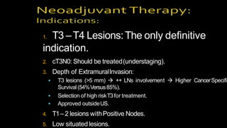 1. T3 –T4 Lesions:The only definitive
indication.
2. cT3N0: Should be treated(understaging).
3. Depth of ExtramuralInvasion:
 T3 lesions (>5 mm)  ++ LNs involvement  Higher CancerSpecific
Survival (54%Versus85%).
 Selection of high riskT3for treatment.
 Approved outsideUS.
4. T1–2 lesions withPositive Nodes.
5. Low situated lesions.
 