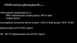 COLORII trial (non-inferiorityphase III) 2004-2010
1044 patients randomised (2:1)
699 in laparoscopic surgery group 345 in open
surgery group
Locoregional recurrence rate at 3 years : 5.0% in both groups DFS: 74.8%
(laparoscopic) and 70.8% (open)
OS : 86.7% (laparoscopic) and 83.6% (open)
 
