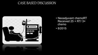 CASE BASED DISCUSSION
• Neoadjuvant chemoRT
Received 25 + RT/ 3×
chemo
• 8/2015
 