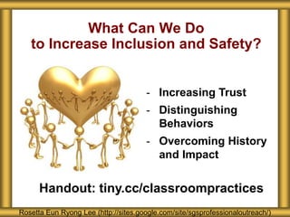 What Can We Do
to Increase Inclusion and Safety?
Rosetta Eun Ryong Lee (http://sites.google.com/site/sgsprofessionaloutreach/)
- Increasing Trust
- Distinguishing
Behaviors
- Overcoming History
and Impact
Handout: tiny.cc/classroompractices
 