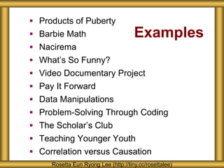 Examples
 Products of Puberty
 Barbie Math
 Nacirema
 What’s So Funny?
 Video Documentary Project
 Pay It Forward
 Data Manipulations
 Problem-Solving Through Coding
 The Scholar’s Club
 Teaching Younger Youth
 Correlation versus Causation
Rosetta Eun Ryong Lee (http://tiny.cc/rosettalee)
 