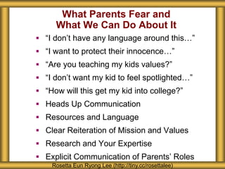 What Parents Fear and
What We Can Do About It
 “I don’t have any language around this…”
 “I want to protect their innocence…”
 “Are you teaching my kids values?”
 “I don’t want my kid to feel spotlighted…”
 “How will this get my kid into college?”
 Heads Up Communication
 Resources and Language
 Clear Reiteration of Mission and Values
 Research and Your Expertise
 Explicit Communication of Parents’ Roles
Rosetta Eun Ryong Lee (http://tiny.cc/rosettalee)
 