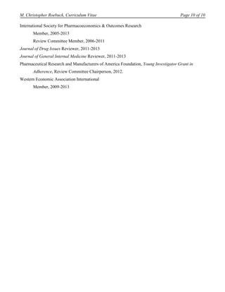 M. Christopher Roebuck, Curriculum Vitae                                             Page 10 of 10

International Society for Pharmacoeconomics & Outcomes Research
       Member, 2005-2013
       Review Committee Member, 2006-2011
Journal of Drug Issues Reviewer, 2011-2013
Journal of General Internal Medicine Reviewer, 2011-2013
Pharmaceutical Research and Manufacturers of America Foundation, Young Investigator Grant in
       Adherence, Review Committee Chairperson, 2012.
Western Economic Association International
       Member, 2009-2013
 